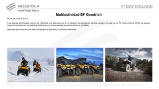 RUTA EN QUADS (ATV)
A las afueras de Reykjavík, camino de Hellisheidi, nos adentraremos en el “desierto” de Islandia por caminos rocosos. En este tour de All Terrain Vehicle (ATV), se requiere
pasar por carreteras en mal estado y disfrutar de un hermoso paisaje de campos de lava y montañas.
Adecuado para todos los que aman los deportes al aire libre y la emoción motorizada.
Multiactividad BF Goodrich
6º DAY ICELAND
 