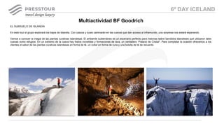 EL SUBSUELO DE ISLANDIA
En este tour el grupo explorará los bajos de Islandia. Con cascos y luces caminarán en las cuevas que dan acceso al inframundo, una sorpresa nos estará esperando.
Vamos a conocer la magia de las plantas curativas islandesas. El ambiente subterráneo es un escenario perfecto para historias sobre bandidos islandeses que utilizaron tales
cuevas como refugios. En un extremo de la cueva hay hielos increíbles y formaciones de lava, un verdadero “Palacio de Cristal". Para completar la ocasión ofrecemos a los
clientes el sabor de las plantas curativas islandesas en forma de té, un collar en forma de runa y una bolsita de té de recuerdo
Multiactividad BF Goodrich
6º DAY ICELAND
 