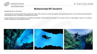 SNORKELING EN EL RÍO SILFRA
La fisura Silfra es uno de los secretos mejor guardados de Islandia. Silfra, situado en el corazón de Þingvellir, es el lugar donde se fundó una de las instituciones parlamentarias
más antiguas del mundo. Simplemente, una escena de otro mundo.
El agua cristalina de la fisura profunda da una sensación de ingravidez mientras flotamos hacia abajo con la corriente. Este es un viaje relajante y exótico en un ambiente
solitario que proporciona unas sensaciones únicas.
Multiactividad BF Goodrich
6º DAY ICELAND
 