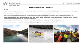 JET BOAT
Se trata de la única posibilidad de hacer aguas bravas en lancha en Europa, casi “obligado” cuando estamos en Islandia. Convenientemente situado en la ruta del Golden
Circle, se realiza en el río Hvita Gullfoss.
Desde el momento en el que apretamos el acelerador y golpeamos el suelo nuestra adrenalina se dispara. ¡A través de un cañón de basalto realizamos giros de 360º!
También llegamos a disfrutar de un paisaje increíble, todo desde deltas abiertos, cañones espectaculares y rápidos de aguas bravas. El paseo del río dura 40 minutos y
garantiza un subidón de adrenalina, tanto para jóvenes como para mayores.
Todas las actividades son combinables y necesitan aparte del coste de las mismas el traslado desde Reykiavik así como un guía acompañante.
En caso de estar interesados en la realización de alguna actividad para todo el grupo consultar posibilidad de realizar la misma.
Multiactividad BF Goodrich
6º DAY ICELAND
 