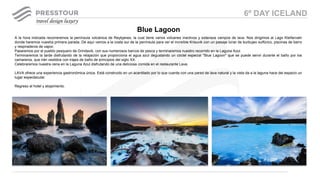 A la hora indicada recorreremos la península volcánica de Reykjanes, la cual tiene varios volcanes inactivos y extensos campos de lava. Nos dirigimos al Lago Kleifarvatn
donde haremos nuestra primera parada. De aquí vamos a la costa sur de la península para ver el increíble Krisuvik con un paisaje lunar de burbujeo sulfúrico, piscinas de barro
y respiraderos de vapor.
Pasaremos por el pueblo pesquero de Grindavik, con sus numerosos barcos de pesca y terminaremos nuestro recorrido en la Laguna Azul.
Terminaremos la tarde disfrutando de la relajación que proporciona el agua azul degustando un cóctel especial "Blue Lagoon" que se puede servir durante el baño por los
camareros, que irán vestidos con trajes de baño de principios del siglo XX.
Celebraremos nuestra cena en la Laguna Azul disfrutando de una deliciosa comida en el restaurante Lava.
LAVA ofrece una experiencia gastronómica única. Está construido en un acantilado por lo que cuenta con una pared de lava natural y la vista da a la laguna hace del espacio un
lugar espectacular.
Regreso al hotel y alojamiento.
Blue Lagoon
6º DAY ICELAND
 