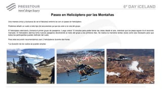 Una manera única y exclusiva de ver el fabuloso entorno es con un paseo en helicóptero.
Podemos añadir un vuelo a todo tipo de excursiones ya que se unen a la ruta del grupo.
El helicóptero aterrizará y tomará el primer grupo de pasajeros. Luego volará 10 minutos para poder tomar las vistas desde el aire, mientras que los jeeps siguen la el recorrido
marcado. El helicóptero aterriza toma nuevos pasajeros devolviendo al resto del grupo a los primeros diez. Se realiza la maniobra tantas veces como sea necesario para que
todos los participantes puedan disfrutar del vuelo.
Para esta excursión recomendamos usar 2 helicópteros durante dos horas.
*La duración de los vuelos se pueden ampliar.
Paseo en Helicóptero por las Montañas
6º DAY ICELAND
 