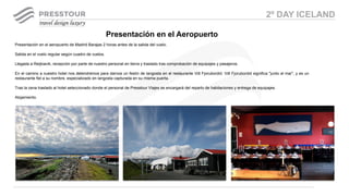 Presentación en el aeropuerto de Madrid Barajas 2 horas antes de la salida del vuelo.
Salida en el vuelo regular según cuadro de vuelos.
Llegada a Reijkiavik, recepción por parte de nuestro personal en tierra y traslado tras comprobación de equipajes y pasajeros.
En el camino a nuestro hotel nos detendremos para darnos un festín de langosta en el restaurante Við Fjorubordid. Við Fjorubordid significa "junto al mar", y es un
restaurante fiel a su nombre, especializado en langosta capturada en su misma puerta.
Tras la cena traslado al hotel seleccionado donde el personal de Presstour Viajes se encargará del reparto de habitaciones y entrega de equipajes.
Alojamiento.
Presentación en el Aeropuerto
2º DAY ICELAND
 