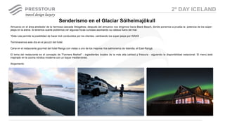 Almuerzo en el área alrededor de la hermosa cascada Skógafoss, después del almuerzo nos dirigimos hacia Black Beach, donde ponemos a prueba la potencia de los súper-
jeeps en la arena. Si tenemos suerte podremos ver algunas focas curiosas asomando su cabeza fuera del mar.
*Esta ruta permite la posibilidad de hacer 4x4 conducidos por los clientes, cambiando los súper-jeeps por ISAKS
Terminaremos este día en el jacuzzi del hotel.
Cena en el restaurante gourmet del hotel Ranga con vistas a uno de los mejores ríos salmoneros de Islandia, el East-Rangá.
El lema del restaurante es el concepto de "Farmers Market" - ingredientes locales de la más alta calidad y frescura - siguiendo la disponibilidad estacional. El menú está
inspirado en la cocina nórdica moderna con un toque mediterráneo.
Alojamiento
Senderismo en el Glaciar Sólheimajökull
2º DAY ICELAND
 