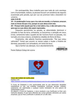 Em contrapartida, Deus trabalha para que nada de ruim aconteça
com a humanidade, todavia, as pessoas buscam um existência de angustia
ocasionada pelo pecado, que por sua vez promove toda a desordem no
universo.
João 3:19-20
19 – A condenação é essa; que a luz veio ao mundo, e o homens amaram
mais as trevas do que a luz, porque as suas obras eram más.
20 – Porque todo aquele que faz o mal odeia a luz, e não vem para a luz,
para que as suas obras não sejam reprovadas.
Enquanto persistirmos no pecado, as adversidades dominam e
reinarão na face da terra; entretanto, se buscarmos a salvação em Jesus
Cristo, certamente todo o quadro de dor humana ficará no passado, nos
tornado uma nova criatura, verdadeiros cidadãos do Reino de Deus.
Finalmente, não adianta ficarmos questionando: "Por que estou
sofrendo?” Temos que assumir as nossas culpas e mudar a história de
derrotas, passando a ser vencedores, em nome de Jesus.
Que o Senhor vos abençoe, rica e abundantemente.
Pastor Robson Colaço de Lucena
FAÇA UM CURSO DE CAPELANIA
Acesse o link
https://hotmart.com/pt-br/marketplace/produtos/curso-livre-de-capelania/K8433700Q
O Curso de Capelania é uma oportunidade para os que desenvolve atividades
eclesiásticas ou não, nas unidades hospitalares, prisionais, escolas, militares,
parlamento, em calamidades e qualquer evento necessário de uma palavra de
solidariedade e amor.
Ao adquirir o Curso de Capelania, o aluno receberá o seu Certificado no final, sem
nenhuma despesa. O que torna diferente dos cursos gratuitos oferecidos por outras
empresas, que ao final o certificado é cobrado em um alto valor.
 