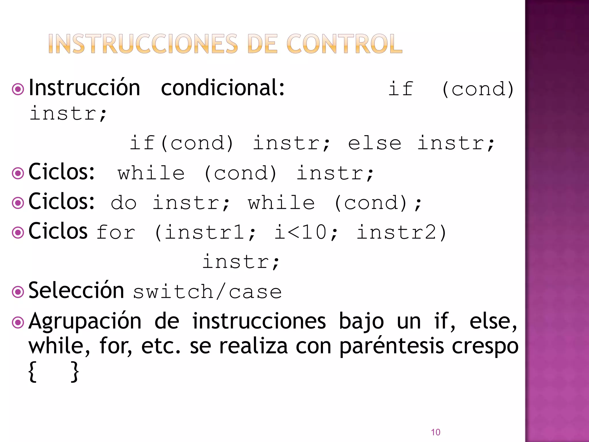 Instrucciones de ControlInstruccióncondicional:     if (cond) instr;			if(cond) instr; else instr;Ciclos:   while (cond) instr;Ciclos: do instr; while (cond);Ciclosfor (instr1; i<10; instr2)instr;Selecciónswitch/caseAgrupación de instruccionesbajo un if, else, while, for, etc. se realiza con paréntesiscrespo {     } 10