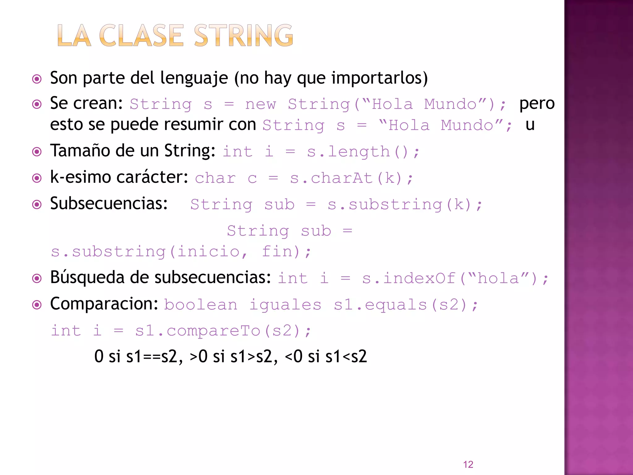 La clase String Son parte del lenguaje (no hay queimportarlos)Se crean: String s = new String(“HolaMundo”); peroesto se puederesumir con String s = “HolaMundo”; uTamaño de un String: inti = s.length(); k-esimocarácter: char c = s.charAt(k); Subsecuencias:    String sub = s.substring(k);String sub = s.substring(inicio, fin);Búsqueda de subsecuencias: inti = s.indexOf(“hola”); Comparacion: booleaniguales s1.equals(s2);inti = s1.compareTo(s2);  0 si s1==s2, >0 si s1>s2, <0 si s1<s212