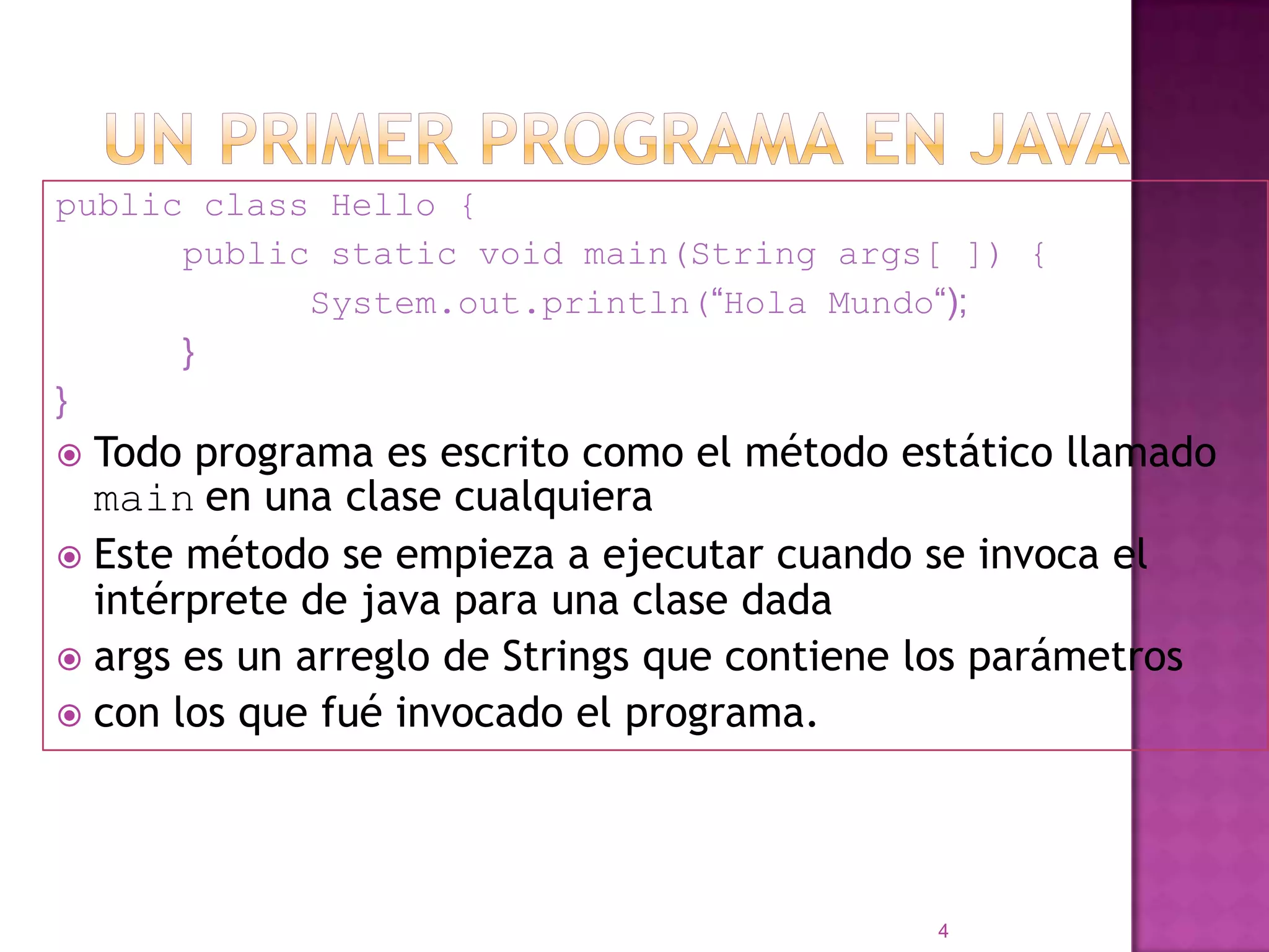 Un primer programa en JAVApublic class Hello {		public static void main(String args[ ]) {			System.out.println(“Hola Mundo“);		}}Todo programa es escrito como el método estático llamado mainen una clase cualquiera Este método se empieza a ejecutar cuando se invoca el intérprete de java para una clase dadaargs es un arreglo de Strings que contiene los parámetroscon los que fué invocado el programa.4