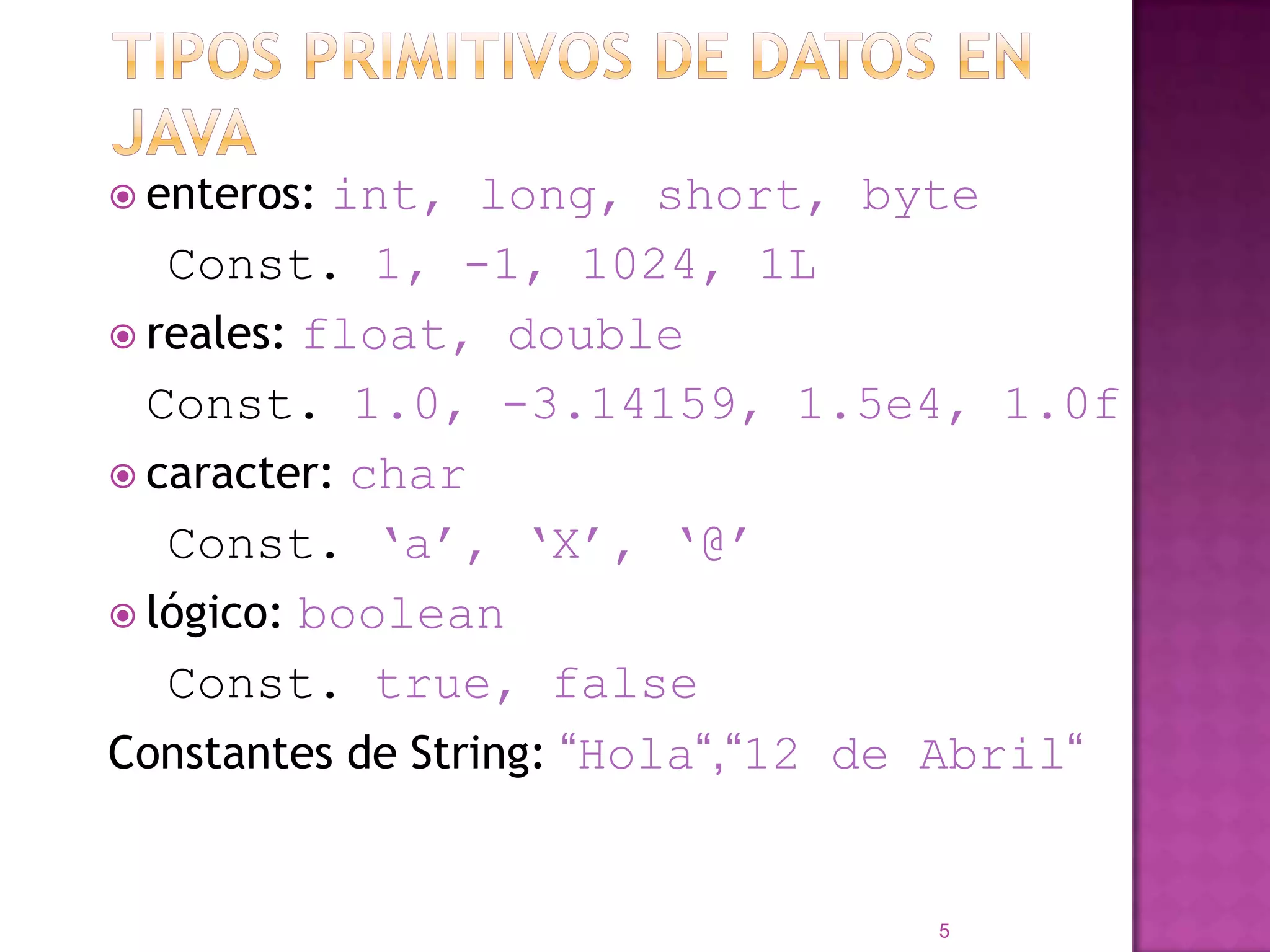 Tipos primitivos de datos en JAVAenteros: int, long, short, byte  Const. 1, -1, 1024, 1Lreales: float, double	Const. 1.0, -3.14159, 1.5e4, 1.0fcaracter: char  Const. ‘a’, ‘X’, ‘@’lógico: boolean  Const. true, falseConstantes de String: “Hola“,“12 de Abril“5