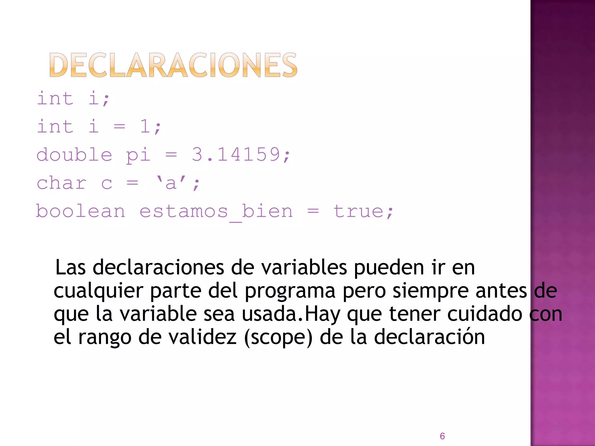 Declaracionesint i;int i = 1;double pi = 3.14159;char c = ‘a’;boolean estamos_bien = true;   Las declaraciones de variables pueden ir en cualquier parte del programa pero siempre antes de que la variable sea usada.Hay que tener cuidado con el rango de validez (scope) de la declaración6