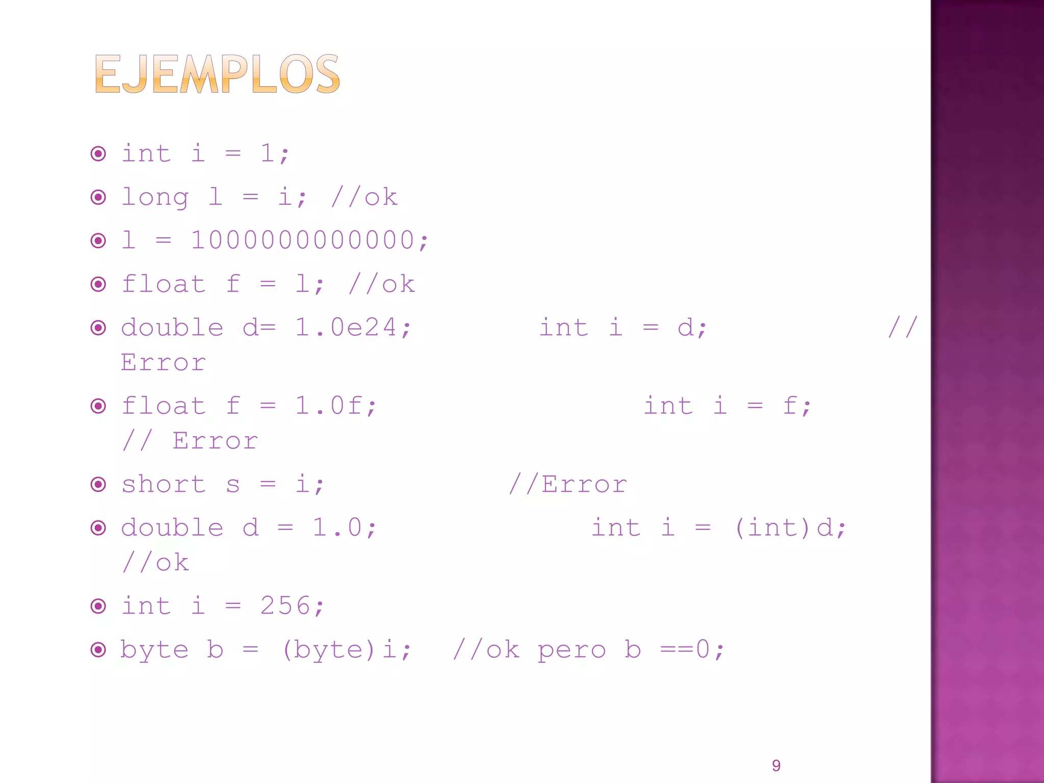 Ejemplosinti = 1;long l = i; //okl = 1000000000000;float f = l; //okdouble d= 1.0e24;       inti = d;          // Error float f = 1.0f;               inti = f;          // Errorshort s = i;		//Errordouble d = 1.0;            inti = (int)d;    //okinti = 256;byte b = (byte)i;  //ok pero b ==0;9