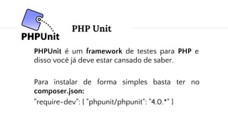 PHP Unit
PHPUnit é um framework de testes para PHP e
disso você já deve estar cansado de saber.
Para instalar de forma simples basta ter no
composer.json:
"require-dev": { "phpunit/phpunit": "4.0.*" }
 