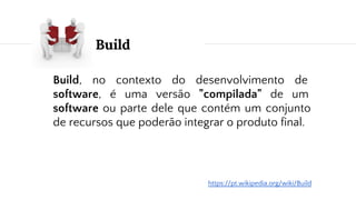 Build
Build, no contexto do desenvolvimento de
software, é uma versão "compilada" de um
software ou parte dele que contém um conjunto
de recursos que poderão integrar o produto final.
https://pt.wikipedia.org/wiki/Build
 