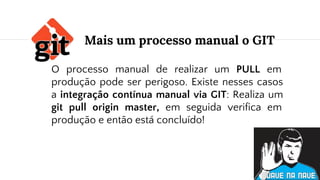 O processo manual de realizar um PULL em
produção pode ser perigoso. Existe nesses casos
a integração contínua manual via GIT: Realiza um
git pull origin master, em seguida verifica em
produção e então está concluído!
Mais um processo manual o GIT
 