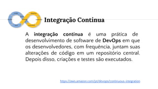 Integração Contínua
A integração contínua é uma prática de
desenvolvimento de software de DevOps em que
os desenvolvedores, com frequência, juntam suas
alterações de código em um repositório central.
Depois disso, criações e testes são executados.
https://aws.amazon.com/pt/devops/continuous-integration
 