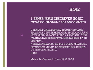 HOJE 7. PENSE: JESUS DESCREVEU NOSSO CENÁRIO GLOBAL 2.000 ANOS ANTES GUERRAS, FOMES, PESTES,VULCÕES, TSUNAMIS, SINAIS NOS CÉUS, TERREMOTOS,  TECNOLOGIA, UM LÍDER MUNDIAL, MOEDA ÚNICA, APOSTASIA, CRISE FAMILIAR, FALSOS PROFETAS, MERCADORES DA FÉ, ENGANO...  A BÍBLIA ENSINA QUE UM DIA É COMO MIL ANOS... ESTAMOS NA MANHÃ DO TERCEIRO DIA, OU SEJA, DO TERCEIRO MILÊNIO. HOJE! Mateus 24, Oséias 6:2, Lucas 13:32, 10:35 