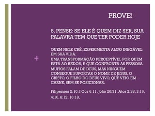 PROVE! 8. PENSE: SE ELE É QUEM DIZ SER, SUA PALAVRA TEM QUE TER PODER HOJE QUEM NELE CRÊ, EXPERIMENTA ALGO INEGÁVEL EM SUA VIDA.  UMA TRANSFORMAÇÃO PERCEPTÍVEL POR QUEM ESTÁ AO REDOR, E QUE CONFRONTA AS PESSOAS. MUITOS FALAM DE DEUS, MAS NINGUÉM CONSEGUE SUPORTAR O NOME DE JESUS, O CRISTO, O FILHO DO DEUS VIVO, QUE VEIO EM CARNE, SEM SE POSICIONAR. Filipenses 2:10, I Cor 6:11, João 20:31, Atos 2:38, 3:16, 4:10, 8:12, 16:18,  
