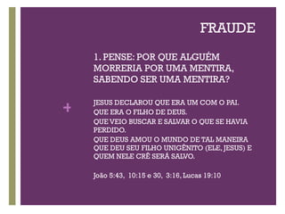 FRAUDE 1. PENSE: POR QUE ALGUÉM MORRERIA POR UMA MENTIRA, SABENDO SER UMA MENTIRA? JESUS DECLAROU QUE ERA UM COM O PAI.  QUE ERA O FILHO DE DEUS.  QUE VEIO BUSCAR E SALVAR O QUE SE HAVIA PERDIDO.  QUE DEUS AMOU O MUNDO DE TAL MANEIRA QUE DEU SEU FILHO UNIGÊNITO (ELE, JESUS) E QUEM NELE CRÊ SERÁ SALVO. João 5:43,  10:15 e 30,  3:16, Lucas 19:10 