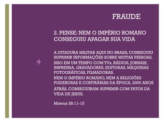 FRAUDE 2. PENSE: NEM O IMPÉRIO ROMANO CONSEGUIU APAGAR SUA VIDA A DITADURA MILITAR AQUI NO BRASIL CONSEGUIU SUPRIMIR INFORMAÇÕES SOBRE MUITAS PESSOAS. ISSO EM UM TEMPO COM TVs, RÁDIOS, JORNAIS, IMPRENSA, GRAVADORES, EDITORAS, MÁQUINAS FOTOGRÁFICAS, FILMADORAS.  NEM O IMPÉRIO ROMANO, NEM A RELIGIÕES PODEROSAS E CONTRÁRIAS DA ÉPOCA, 2000 ANOS ATRÁS, CONSEGUIRAM   SUPRIMIR COM FATOS DA VIDA DE JESUS. Mateus 28:11-15 