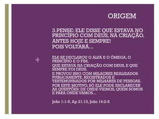 ORIGEM 3.PENSE: ELE DISSE QUE ESTAVA NO PRINCÍPIO COM DEUS, NA CRIAÇÃO.  ANTES HOJE E SEMPRE!  POIS VOLTARÁ... ELE SE DECLAROU O ALFA E O ÔMEGA, O PRINCÍPIO E O FIM. QUE ESTAVA NA CRIAÇÃO COM DEUS, E QUE SEMPRE FOI DEUS.  E PROVOU ISSO COM MILAGRES REALIZADOS PUBLICAMENTE. REGISTRADOS E TESTEMUNHADOS POR MILHARES DE PESSOAS. POR ESTE MOTIVO, SÓ ELE PODE ESCLARECER  AS QUESTÕES: DE ONDE VIEMOS, QUEM SOMOS E PARA ONDE VAMOS... João 1:1-5, Ap 21:13, João 14:2-6 