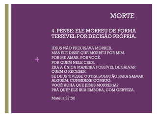 MORTE 4. PENSE: ELE MORREU DE FORMA TERRÍVEL POR DECISÃO PRÓPRIA. JESUS NÃO PRECISAVA MORRER.  MAS ELE DISSE QUE MORREU POR MIM.  POR ME AMAR. POR VOCÊ. POR QUEM NELE CRER. ERA A ÚNICA MANEIRA POSSÍVEL DE SALVAR QUEM O RECEBER.  SE DEUS TIVESSE OUTRA SOLUÇÃO PARA SALVAR ALGUÉM, CONSIDERE COMIGO: VOCÊ ACHA QUE JESUS MORRERIA?  PRÁ QUE? ELE IRIA EMBORA, COM CERTEZA. Mateus 27:50 