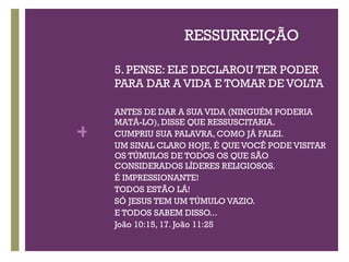 RESSURREIÇÃO 5. PENSE: ELE DECLAROU TER PODER PARA DAR A VIDA E TOMAR DE VOLTA ANTES DE DAR A SUA VIDA (NINGUÉM PODERIA MATÁ-LO), DISSE QUE RESSUSCITARIA. CUMPRIU SUA PALAVRA, COMO JÁ FALEI. UM SINAL CLARO HOJE, É QUE VOCÊ PODE VISITAR OS TÚMULOS DE TODOS OS QUE SÃO CONSIDERADOS LÍDERES RELIGIOSOS.  É IMPRESSIONANTE!  TODOS ESTÃO LÁ! SÓ JESUS TEM UM TÚMULO VAZIO. E TODOS SABEM DISSO... João 10:15, 17. João 11:25 