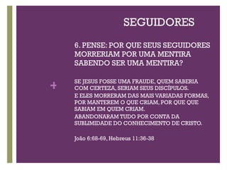 SEGUIDORES 6. PENSE: POR QUE SEUS SEGUIDORES MORRERIAM POR UMA MENTIRA SABENDO SER UMA MENTIRA? SE JESUS FOSSE UMA FRAUDE, QUEM SABERIA COM CERTEZA, SERIAM SEUS DISCÍPULOS. E ELES MORRERAM DAS MAIS VARIADAS FORMAS, POR MANTEREM O QUE CRIAM, POR QUE QUE SABIAM EM QUEM CRIAM.  ABANDONARAM TUDO POR CONTA DA SUBLIMIDADE DO CONHECIMENTO DE CRISTO. João 6:68-69, Hebreus 11:36-38 