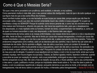 Como é Que o Messias Seria? 
“Eis que o meu servo procederá com prudência; será exaltado, e elevado, e mui sublime. 
Como pasmaram muitos à vista dele, pois o seu parecer estava tão desfigurado, mais do que o de outro qualquer, e a 
sua figura mais do que a dos outros filhos dos homens. 
Assim borrifará muitas nações, e os reis fecharão as suas bocas por causa dele; porque aquilo que não lhes foi 
anunciado verão, e aquilo que eles não ouviram entenderão.Quem deu crédito à nossa pregação? E a quem se 
manifestou o braço do SENHOR? Porque foi subindo como renovo perante ele, e como raiz de uma terra seca; não 
tinha beleza nem formosura e, olhando nós para ele, não havia boa aparência nele, para que o desejássemos. 
Era desprezado, e o mais rejeitado entre os homens, homem de dores, e experimentado nos trabalhos; e, como um 
de quem os homens escondiam o rosto, era desprezado, e não fizemos dele caso algum. 
Verdadeiramente ele tomou sobre si as nossas enfermidades, e as nossas dores levou sobre si; e nós o reputávamos 
por aflito, ferido de Deus, e oprimido. Mas ele foi ferido por causa das nossas transgressões, e moído por causa das 
nossas iniqüidades; o castigo que nos traz a paz estava sobre ele, e pelas suas pisaduras fomos sarados. Todos nós 
andávamos desgarrados como ovelhas; cada um se desviava pelo seu caminho; mas o Senhor fez cair sobre ele a 
iniqüidade de nós todos. Ele foi oprimido e afligido, mas não abriu a sua boca; como um cordeiro foi levado ao 
matadouro, e como a ovelha muda perante os seus tosquiadores, assim ele não abriu a sua boca. Da opressão e do 
juízo foi tirado; e quem contará o tempo da sua vida? Porquanto foi cortado da terra dos viventes; pela transgressão 
do meu povo ele foi atingido. E puseram a sua sepultura com os ímpios, e com o rico na sua morte; ainda que nunca 
cometeu injustiça, nem houve engano na sua boca. Todavia, ao Senhor agradou moê-lo, fazendo-o enfermar; quando 
a sua alma se puser por expiação do pecado, verá a sua posteridade, prolongará os seus dias; e o bom prazer do 
Senhor prosperará na sua mão. Ele verá o fruto do trabalho da sua alma, e ficará satisfeito; com o seu conhecimento 
o meu servo, o justo, justificará a muitos; porque as iniqüidades deles levará sobre si. Por isso lhe darei a parte de 
muitos, e com os poderosos repartirá ele o despojo; porquanto derramou a sua alma na morte, e foi contado com os 
transgressores; mas ele levou sobre si o pecado de muitos, e intercedeu pelos transgressores.” - Isaías 52:13–53:12. 
The Essentials of Apologetics – Why Jesus: The God-Man Jesus 
 