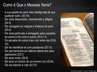 The Essentials of Apologetics – Why Jesus: The God-Man Jesus 
Como é Que o Messias Seria? 
• A sua aparência seria mais desfigurada do que 
qualquer outro. (52:14). 
• Ele seria desprezado, abandonado e afligido 
(53:3). 
• Ele carregaria as mágoas e tristezas do povo 
(53:4). 
• Ele seria perfurado e esmagado pelos pecados 
de outros e iria curar a outros (53:5,11). 
• Os pecados de outros iriam cair sobre ele (53:6, 
10). 
• Ele iria identificar-se com pecadores (53:12). 
• Ele permaneceria em silêncio diante dos seus 
agressores (53:7). 
• Ele seria morto (53:8). 
• Ele teria um túmulo de um homem rico (53:9). 
• Ele iria retornar à vida (53:10). 
 