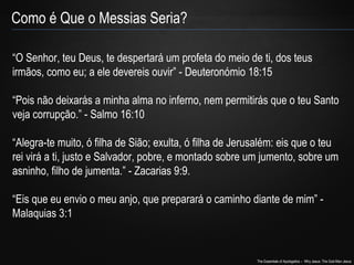 “O Senhor, teu Deus, te despertará um profeta do meio de ti, dos teus 
irmãos, como eu; a ele devereis ouvir” - Deuteronómio 18:15 
“Pois não deixarás a minha alma no inferno, nem permitirás que o teu Santo 
veja corrupção.” - Salmo 16:10 
“Alegra-te muito, ó filha de Sião; exulta, ó filha de Jerusalém: eis que o teu 
rei virá a ti, justo e Salvador, pobre, e montado sobre um jumento, sobre um 
asninho, filho de jumenta.” - Zacarias 9:9. 
“Eis que eu envio o meu anjo, que preparará o caminho diante de mim” - 
Malaquias 3:1 
The Essentials of Apologetics – Why Jesus: The God-Man Jesus 
Como é Que o Messias Seria? 
 