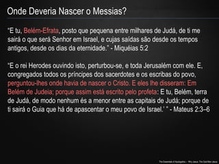 Onde Deveria Nascer o Messias? 
“E tu, Belém-Efrata, posto que pequena entre milhares de Judá, de ti me 
sairá o que será Senhor em Israel, e cujas saídas são desde os tempos 
antigos, desde os dias da eternidade.” - Miquéias 5:2 
“E o rei Herodes ouvindo isto, perturbou-se, e toda Jerusalém com ele. E, 
congregados todos os príncipes dos sacerdotes e os escribas do povo, 
perguntou-lhes onde havia de nascer o Cristo. E eles lhe disseram: Em 
Belém de Judeia; porque assim está escrito pelo profeta: E tu, Belém, terra 
de Judá, de modo nenhum és a menor entre as capitais de Judá; porque de 
ti sairá o Guia que há de apascentar o meu povo de Israel.’ ” - Mateus 2:3–6 
The Essentials of Apologetics – Why Jesus: The God-Man Jesus 
 