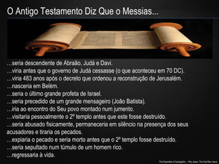 The Essentials of Apologetics – Why Jesus: The God-Man Jesus 
O Antigo Testamento Diz Que o Messias... 
…seria descendente de Abraão, Judá e Davi. 
…viria antes que o governo de Judá cessasse (o que aconteceu em 70 DC). 
…viria 483 anos após o decreto que ordenou a reconstrução de Jerusalém. 
…nasceria em Belém. 
…seria o último grande profeta de Israel. 
…seria precedido de um grande mensageiro (João Batista). 
…iria ao encontro do Seu povo montado num jumento. 
…visitaria pessoalmente o 2º templo antes que este fosse destruído. 
…seria abusado fisicamente, permaneceria em silêncio na presença dos seus 
acusadores e tiraria os pecados. 
…expiaria o pecado e seria morto antes que o 2º templo fosse destruído. 
…seria sepultado num túmulo de um homem rico. 
…regressaria à vida. 
 