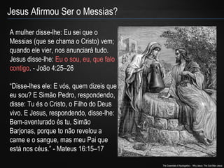 The Essentials of Apologetics – Why Jesus: The God-Man Jesus 
Jesus Afirmou Ser o Messias? 
A mulher disse-lhe: Eu sei que o 
Messias (que se chama o Cristo) vem; 
quando ele vier, nos anunciará tudo. 
Jesus disse-lhe: Eu o sou, eu, que falo 
contigo. - João 4:25–26 
“Disse-lhes ele: E vós, quem dizeis que 
eu sou? E Simão Pedro, respondendo, 
disse: Tu és o Cristo, o Filho do Deus 
vivo. E Jesus, respondendo, disse-lhe: 
Bem-aventurado és tu, Simão 
Barjonas, porque to não revelou a 
carne e o sangue, mas meu Pai que 
está nos céus.” - Mateus 16:15–17 
 