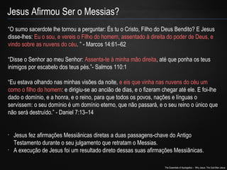 “O sumo sacerdote lhe tornou a perguntar: És tu o Cristo, Filho do Deus Bendito? E Jesus 
disse-lhes: Eu o sou, e vereis o Filho do homem, assentado à direita do poder de Deus, e 
vindo sobre as nuvens do céu. ” - Marcos 14:61–62 
“Disse o Senhor ao meu Senhor: Assenta-te à minha mão direita, até que ponha os teus 
inimigos por escabelo dos teus pés.”- Salmos 110:1 
“Eu estava olhando nas minhas visões da noite, e eis que vinha nas nuvens do céu um 
como o filho do homem: e dirigiu-se ao ancião de dias, e o fizeram chegar até ele. E foi-lhe 
dado o domínio, e a honra, e o reino, para que todos os povos, nações e línguas o 
servissem: o seu domínio é um domínio eterno, que não passará, e o seu reino o único que 
não será destruído.” - Daniel 7:13–14 
• Jesus fez afirmações Messiânicas diretas a duas passagens-chave do Antigo 
Testamento durante o seu julgamento que retratam o Messias. 
• A execução de Jesus foi um resultado direto dessas suas afirmações Messiânicas. 
The Essentials of Apologetics – Why Jesus: The God-Man Jesus 
Jesus Afirmou Ser o Messias? 
 