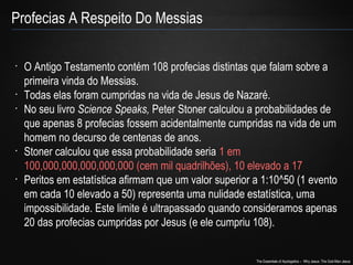 The Essentials of Apologetics – Why Jesus: The God-Man Jesus 
Profecias A Respeito Do Messias 
• O Antigo Testamento contém 108 profecias distintas que falam sobre a 
primeira vinda do Messias. 
• Todas elas foram cumpridas na vida de Jesus de Nazaré. 
• No seu livro Science Speaks, Peter Stoner calculou a probabilidades de 
que apenas 8 profecias fossem acidentalmente cumpridas na vida de um 
homem no decurso de centenas de anos. 
• Stoner calculou que essa probabilidade seria 1 em 
100,000,000,000,000,000 (cem mil quadrilhões), 10 elevado a 17 
• Peritos em estatística afirmam que um valor superior a 1:10^50 (1 evento 
em cada 10 elevado a 50) representa uma nulidade estatística, uma 
impossibilidade. Este limite é ultrapassado quando consideramos apenas 
20 das profecias cumpridas por Jesus (e ele cumpriu 108). 
 