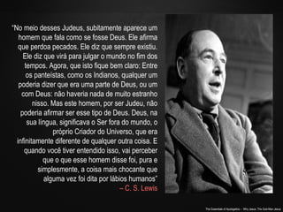 The Essentials of Apologetics – Why Jesus: The God-Man Jesus 
“No meio desses Judeus, subitamente aparece um 
homem que fala como se fosse Deus. Ele afirma 
que perdoa pecados. Ele diz que sempre existiu. 
Ele diz que virá para julgar o mundo no fim dos 
tempos. Agora, que isto fique bem claro: Entre 
os panteístas, como os Indianos, qualquer um 
poderia dizer que era uma parte de Deus, ou um 
com Deus: não haveria nada de muito estranho 
nisso. Mas este homem, por ser Judeu, não 
poderia afirmar ser esse tipo de Deus. Deus, na 
sua língua, significava o Ser fora do mundo, o 
próprio Criador do Universo, que era 
infinitamente diferente de qualquer outra coisa. E 
quando você tiver entendido isso, vai perceber 
que o que esse homem disse foi, pura e 
simplesmente, a coisa mais chocante que 
alguma vez foi dita por lábios humanos” 
– C. S. Lewis 
 