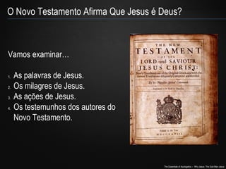O Novo Testamento Afirma Que Jesus é Deus? 
The Essentials of Apologetics – Why Jesus: The God-Man Jesus 
Vamos examinar… 
1. As palavras de Jesus. 
2. Os milagres de Jesus. 
3. As ações de Jesus. 
4. Os testemunhos dos autores do 
Novo Testamento. 
 