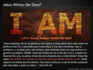 The Essentials of Apologetics – Why Jesus: The God-Man Jesus 
Jesus Afirmou Ser Deus? 
“Jesus respondeu: Se eu me glorifico a mim mesmo, a minha glória não é nada; quem me 
glorifica é meu Pai, o qual dizeis que é vosso Deus. E vós não o conheceis, mas eu 
conheço-o: e, se disser que o não conheço, serei mentiroso como vós; mas conheço-o e 
guardo a sua palavra. Abraão, vosso pai, exultou por ver o meu dia, e viu-o, e alegrou-se. 
Disseram-lhe, pois, os judeus: Ainda não tens cinquenta anos, e viste Abraão? Disse-lhes 
Jesus: Em verdade, em verdade vos digo que, antes que Abraão existisse, eu sou. Então 
pegaram em pedras para lhe atirarem; mas Jesus ocultou-se, e saiu do templo, passando 
pelo meio deles, e assim se retirou.” - João 8:54–59 
 