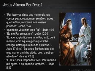 The Essentials of Apologetics – Why Jesus: The God-Man Jesus 
Jesus Afirmou Ser Deus? 
• “Por isso vos disse que morrereis nos 
vossos pecados, porque, se não crerdes 
que Eu Sou, morrereis nos vossos 
pecados” - João 8:24 
• “quem me vê a mim vê o Pai” - João 14:9 
• “Eu e o Pai somos um” - João 10:30 
• “E, agora, glorifica-me tu, ó Pai, junto de ti 
mesmo, com aquela glória que tinha 
contigo, antes que o mundo existisse.” - 
João 17:5 (cf. “Eu sou o Senhor; este é o 
meu nome; a minha glória, pois, a outrem 
não darei” - Isaías 42:8) 
• “E Jesus lhes respondeu: Meu Pai trabalha 
até agora, e eu trabalho também.” - João 
5:17 
 