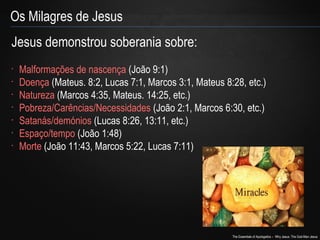 The Essentials of Apologetics – Why Jesus: The God-Man Jesus 
Os Milagres de Jesus 
Jesus demonstrou soberania sobre: 
• Malformações de nascença (João 9:1) 
• Doença (Mateus. 8:2, Lucas 7:1, Marcos 3:1, Mateus 8:28, etc.) 
• Natureza (Marcos 4:35, Mateus. 14:25, etc.) 
• Pobreza/Carências/Necessidades (João 2:1, Marcos 6:30, etc.) 
• Satanás/demónios (Lucas 8:26, 13:11, etc.) 
• Espaço/tempo (João 1:48) 
• Morte (João 11:43, Marcos 5:22, Lucas 7:11) 
 