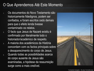 The Essentials of Apologetics – Why Jesus: The God-Man Jesus 
O Que Aprendemos Até Este Momento 
1. Os documentos do Novo Testamento são 
historicamente fidedignos, podem ser 
confiados, e foram escritos cedo demais 
para que o efeito lenda tivesse 
contaminado os relatos. 
2. O facto que Jesus de Nazaré existiu é 
confirmado por literalmente todo o 
historiador/académico de respeito. 
3. A maioria dos académicos da História 
concordam com os factos principais sobre 
o desaparecimento do corpo de Jesus. 
4. Quando todas as possibilidades acerca 
do corpo ausente de Jesus são 
examinadas, a hipótese da ressurreição 
surge como a mais credível. 
 