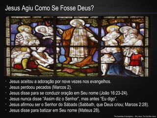 The Essentials of Apologetics – Why Jesus: The God-Man Jesus 
Jesus Agiu Como Se Fosse Deus? 
• Jesus aceitou a adoração por nove vezes nos evangelhos. 
• Jesus perdoou pecados (Marcos 2). 
• Jesus disse para se conduzir oração em Seu nome (João 16:23-24). 
• Jesus nunca disse “Assim diz o Senhor”, mas antes “Eu digo”. 
• Jesus afirmou ser o Senhor do Sábado (Sabbath, que Deus criou; Marcos 2:28). 
• Jesus disse para batizar em Seu nome (Mateus 28). 
 