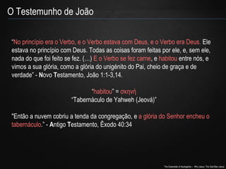 The Essentials of Apologetics – Why Jesus: The God-Man Jesus 
O Testemunho de João 
“No princípio era o Verbo, e o Verbo estava com Deus, e o Verbo era Deus. Ele 
estava no princípio com Deus. Todas as coisas foram feitas por ele, e, sem ele, 
nada do que foi feito se fez. (…) E o Verbo se fez carne, e habitou entre nós, e 
vimos a sua glória, como a glória do unigénito do Pai, cheio de graça e de 
verdade” - Novo Testamento, João 1:1-3,14. 
“habitou” = σκηνή 
“Tabernáculo de Yahweh (Jeová)” 
"Então a nuvem cobriu a tenda da congregação, e a glória do Senhor encheu o 
tabernáculo.” - Antigo Testamento, Êxodo 40:34 
 