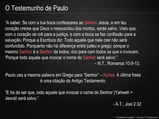 O Testemunho de Paulo 
“A saber: Se com a tua boca confessares ao Senhor Jesus, e em teu 
coração creres que Deus o ressuscitou dos mortos, serás salvo. Visto que, 
com o coração se crê para a justiça, e com a boca se faz confissão para a 
salvação. Porque a Escritura diz: Todo aquele que nele crer não será 
confundido. Porquanto não há diferença entre judeu e grego; porque o 
mesmo Senhor é o Senhor de todos, rico para com todos os que o invocam. 
'Porque todo aquele que invocar o nome do Senhor será salvo'.” 
– N.T., Romanos 10:9-13. 
Paulo usa a mesma palavra em Grego para “Senhor” – Kyrios. A última frase 
The Essentials of Apologetics – Why Jesus: The God-Man Jesus 
é uma citação do Antigo Testamento: 
“E há de ser que, todo aquele que invocar o nome do Senhor (Yahweh = 
Jeová) será salvo.” 
- A.T., Joel 2:32 
 