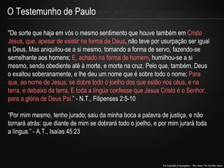 "De sorte que haja em vós o mesmo sentimento que houve também em Cristo 
Jesus, que, apesar de existir na forma de Deus, não teve por usurpação ser igual 
a Deus, Mas aniquilou-se a si mesmo, tomando a forma de servo, fazendo-se 
semelhante aos homens; E, achado na forma de homem, humilhou-se a si 
mesmo, sendo obediente até à morte, e morte na cruz. Pelo que, também, Deus 
o exaltou soberanamente, e lhe deu um nome que é sobre todo o nome; Para 
que, ao nome de Jesus, se dobre todo o joelho dos que estão nos céus, e na 
terra, e debaixo da terra, E toda a língua confesse que Jesus Cristo é o Senhor, 
para a glória de Deus Pai.” - N.T., Filipenses 2:5-10 
“Por mim mesmo, tenho jurado; saiu da minha boca a palavra de justiça, e não 
tornará atrás: que diante de mim se dobrará todo o joelho, e por mim jurará toda 
a língua.” - A.T., Isaías 45:23 
The Essentials of Apologetics – Why Jesus: The God-Man Jesus 
O Testemunho de Paulo 
 