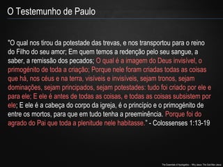"O qual nos tirou da potestade das trevas, e nos transportou para o reino 
do Filho do seu amor; Em quem temos a redenção pelo seu sangue, a 
saber, a remissão dos pecados; O qual é a imagem do Deus invisível, o 
primogénito de toda a criação; Porque nele foram criadas todas as coisas 
que há, nos céus e na terra, visíveis e invisíveis, sejam tronos, sejam 
dominações, sejam principados, sejam potestades: tudo foi criado por ele e 
para ele; E ele é antes de todas as coisas, e todas as coisas subsistem por 
ele; E ele é a cabeça do corpo da igreja, é o princípio e o primogénito de 
entre os mortos, para que em tudo tenha a preeminência. Porque foi do 
agrado do Pai que toda a plenitude nele habitasse.” - Colossenses 1:13-19 
The Essentials of Apologetics – Why Jesus: The God-Man Jesus 
O Testemunho de Paulo 
 