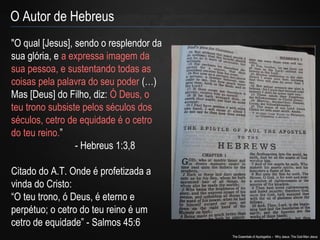 The Essentials of Apologetics – Why Jesus: The God-Man Jesus 
O Autor de Hebreus 
"O qual [Jesus], sendo o resplendor da 
sua glória, e a expressa imagem da 
sua pessoa, e sustentando todas as 
coisas pela palavra do seu poder (…) 
Mas [Deus] do Filho, diz: Ó Deus, o 
teu trono subsiste pelos séculos dos 
séculos, cetro de equidade é o cetro 
do teu reino.” 
- Hebreus 1:3,8 
Citado do A.T. Onde é profetizada a 
vinda do Cristo: 
“O teu trono, ó Deus, é eterno e 
perpétuo; o cetro do teu reino é um 
cetro de equidade” - Salmos 45:6 
 
