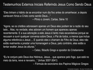 Testemunhos Externos Iniciais Referindo Jesus Como Sendo Deus 
“Eles tinham o hábito de se encontrar num dia fixo antes do amanhecer, e depois 
cantavam hinos a Cristo como sendo Deus…” 
– Plínio o Jovem, Cartas, Série 10 
“Agora, se os cristãos adorassem apenas um Deus eles podiam ter a razão do seu 
lado... Mas, na verdade, eles adoram um homem que apareceu apenas 
recentemente. E a sua adoração a este Jesus é tanto mais escandalosa porque se 
recusam a ouvir qualquer conversa sobre Deus, o Pai de todos, a menos que inclua 
alguma referência a Jesus ... E quando eles o chamam de Filho de Deus, eles não 
estão realmente a prestar uma homenagem a Deus, pelo contrário, eles estão a 
tentar exaltar Jesus às alturas.” 
– Celso, filósofo Grego e opositor do Cristianismo 
“Eu te conjuro pelo Deus dos Hebreus, Jesus... que aparece pelo fogo, que está no 
meio da terra, neve e nevoeiro...” (linhas 3007-3041) 
– Fórmula de exorcismo dos Papiros Mágicos Gregos 
The Essentials of Apologetics – Why Jesus: The God-Man Jesus 
 