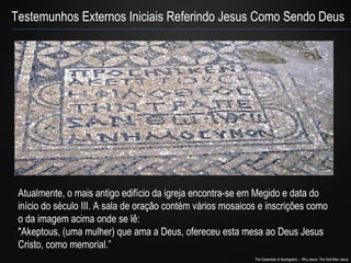 Testemunhos Externos Iniciais Referindo Jesus Como Sendo Deus 
Atualmente, o mais antigo edifício da igreja encontra-se em Megido e data do 
início do século III. A sala de oração contém vários mosaicos e inscrições como 
o da imagem acima onde se lê: 
"Akeptous, (uma mulher) que ama a Deus, ofereceu esta mesa ao Deus Jesus 
Cristo, como memorial.” 
The Essentials of Apologetics – Why Jesus: The God-Man Jesus 
 