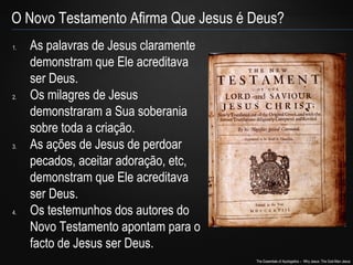 O Novo Testamento Afirma Que Jesus é Deus? 
The Essentials of Apologetics – Why Jesus: The God-Man Jesus 
1. As palavras de Jesus claramente 
demonstram que Ele acreditava 
ser Deus. 
2. Os milagres de Jesus 
demonstraram a Sua soberania 
sobre toda a criação. 
3. As ações de Jesus de perdoar 
pecados, aceitar adoração, etc, 
demonstram que Ele acreditava 
ser Deus. 
4. Os testemunhos dos autores do 
Novo Testamento apontam para o 
facto de Jesus ser Deus. 
 